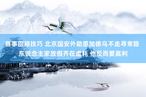 赛事回顾技巧 北京国安外助恩加德乌不走寻常路 东说念主家放假齐在虚耗 他反而要赢利