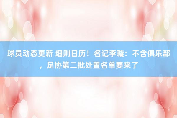 球员动态更新 细则日历！名记李璇：不含俱乐部，足协第二批处置名单要来了