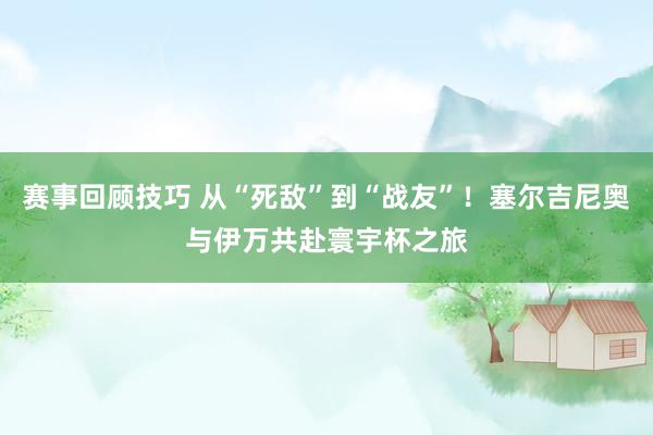 赛事回顾技巧 从“死敌”到“战友”！塞尔吉尼奥与伊万共赴寰宇杯之旅