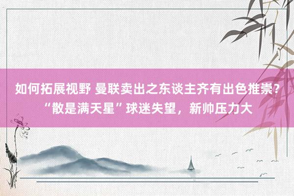 如何拓展视野 曼联卖出之东谈主齐有出色推崇？“散是满天星”球迷失望，新帅压力大