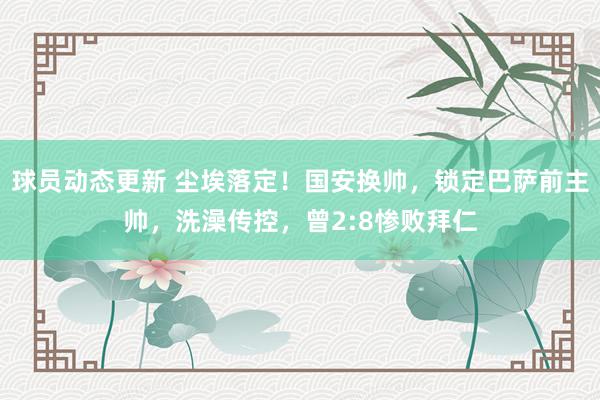 球员动态更新 尘埃落定！国安换帅，锁定巴萨前主帅，洗澡传控，曾2:8惨败拜仁