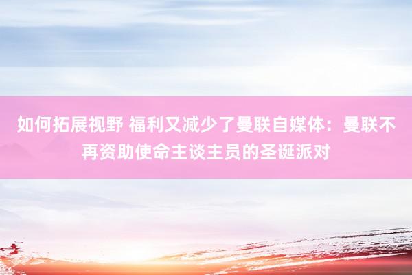 如何拓展视野 福利又减少了曼联自媒体：曼联不再资助使命主谈主员的圣诞派对