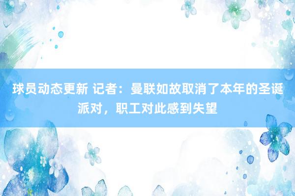 球员动态更新 记者：曼联如故取消了本年的圣诞派对，职工对此感到失望