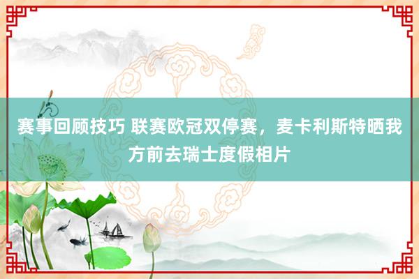 赛事回顾技巧 联赛欧冠双停赛，麦卡利斯特晒我方前去瑞士度假相片